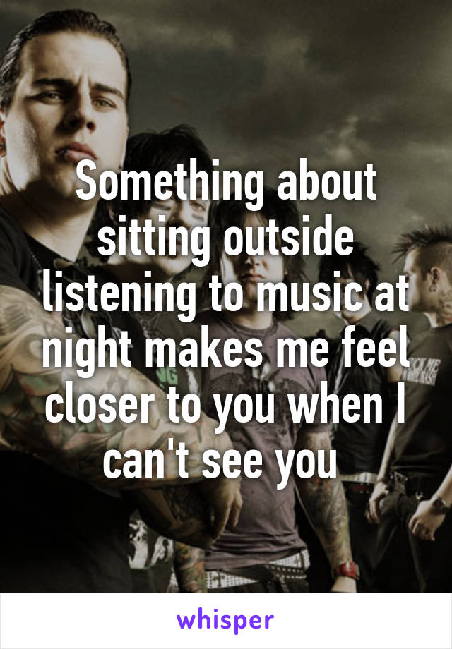 Something about sitting outside listening to music at night makes me feel closer to you when I can't see you 