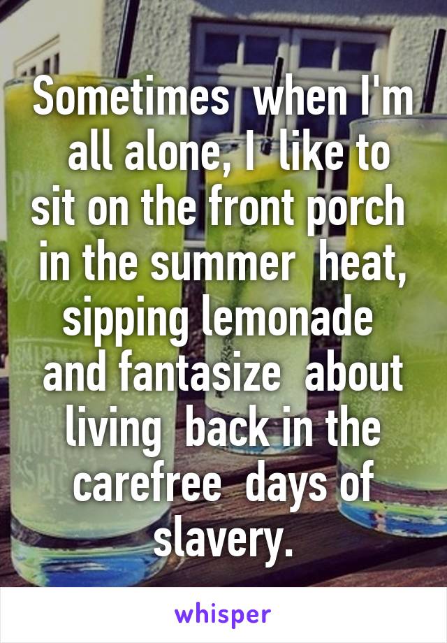 Sometimes  when I'm  all alone, I  like to sit on the front porch  in the summer  heat, sipping lemonade  and fantasize  about living  back in the carefree  days of slavery.