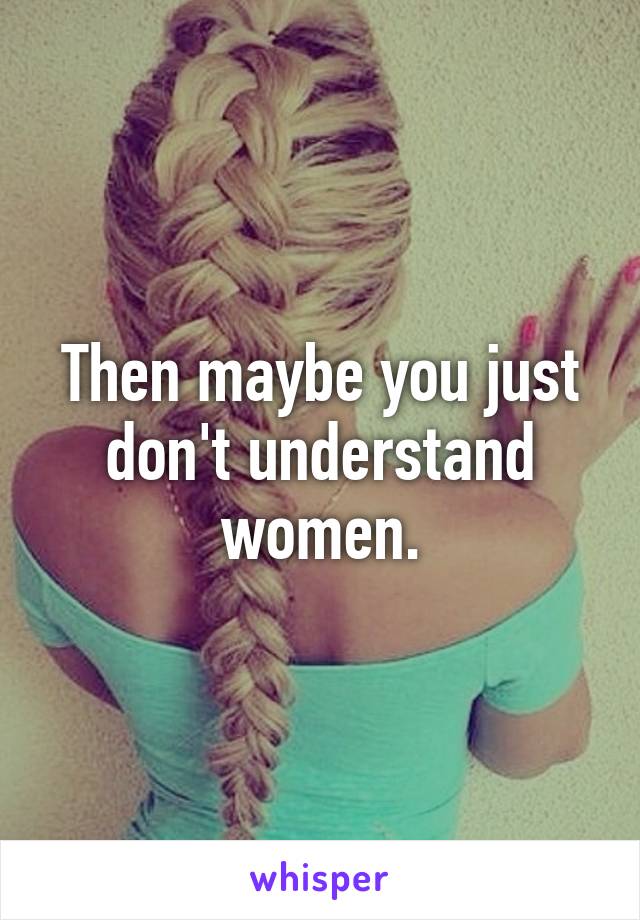 Then maybe you just don't understand women.