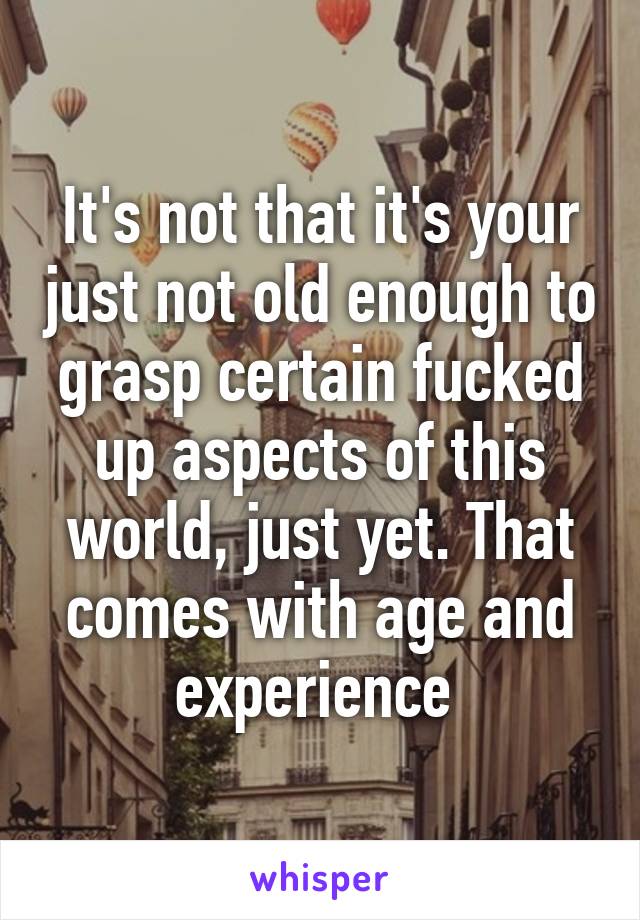 It's not that it's your just not old enough to grasp certain fucked up aspects of this world, just yet. That comes with age and experience 