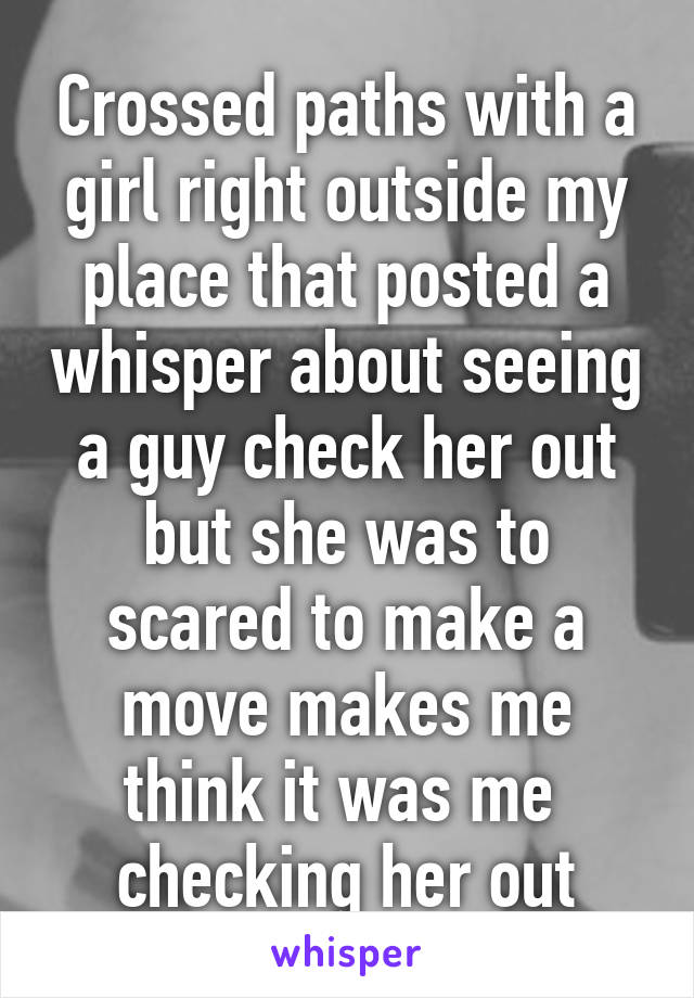 Crossed paths with a girl right outside my place that posted a whisper about seeing a guy check her out but she was to scared to make a move makes me think it was me  checking her out