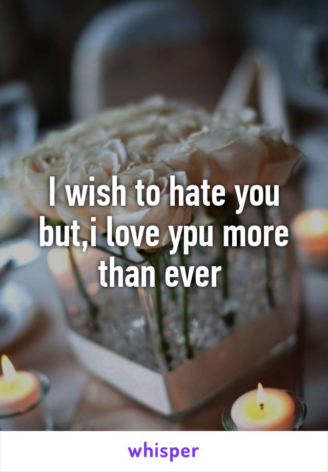 I wish to hate you but,i love ypu more than ever 