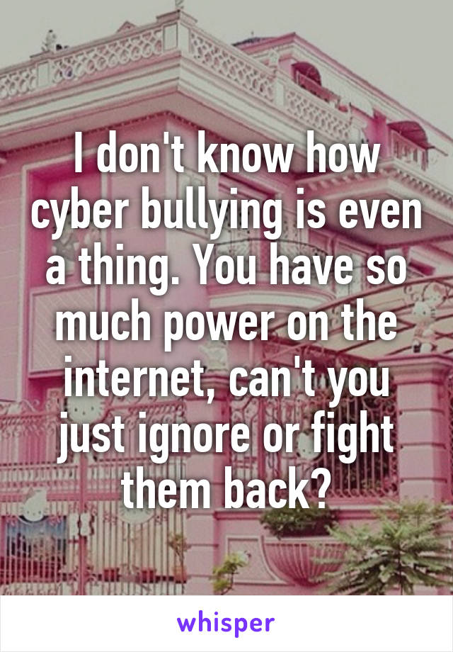 I don't know how cyber bullying is even a thing. You have so much power on the internet, can't you just ignore or fight them back?