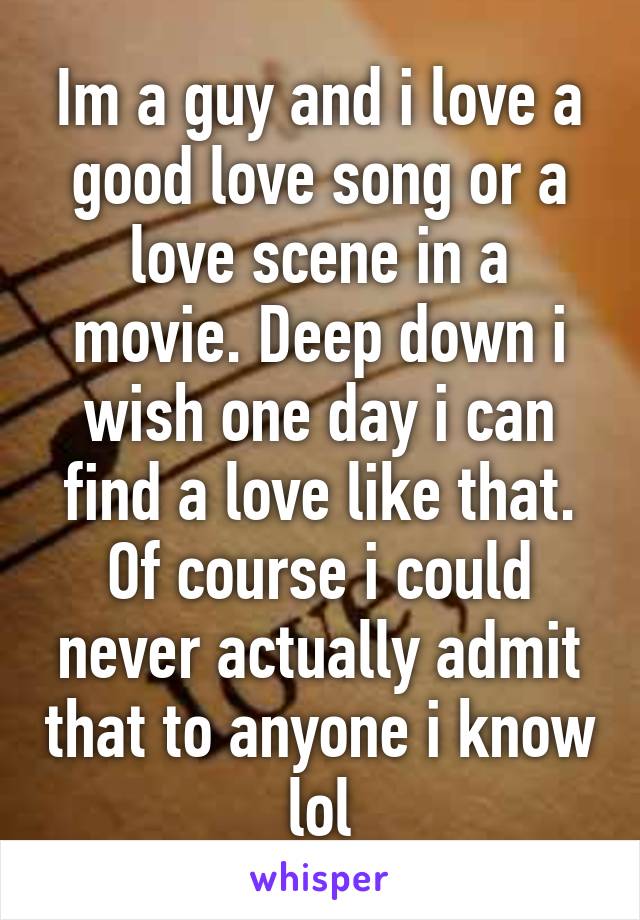 Im a guy and i love a good love song or a love scene in a movie. Deep down i wish one day i can find a love like that. Of course i could never actually admit that to anyone i know lol