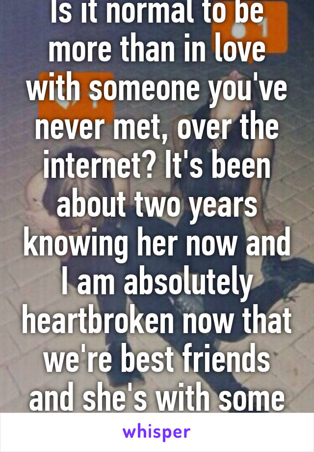 Is it normal to be more than in love with someone you've never met, over the internet? It's been about two years knowing her now and I am absolutely heartbroken now that we're best friends and she's with some other guy...