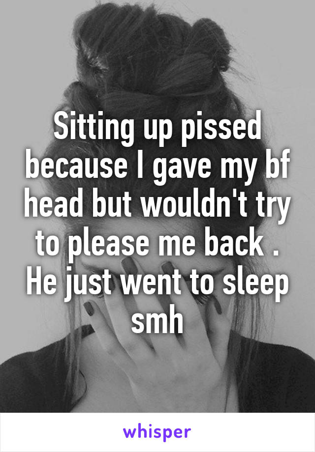 Sitting up pissed because I gave my bf head but wouldn't try to please me back . He just went to sleep smh