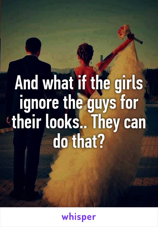 And what if the girls ignore the guys for their looks.. They can do that?