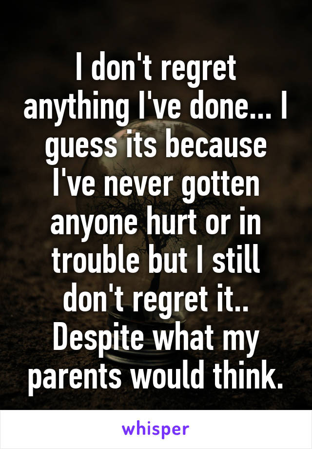 I don't regret anything I've done... I guess its because I've never gotten anyone hurt or in trouble but I still don't regret it.. Despite what my parents would think.