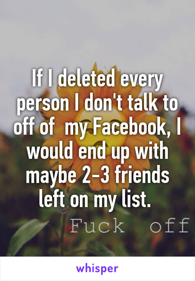 If I deleted every person I don't talk to off of  my Facebook, I would end up with maybe 2-3 friends left on my list. 