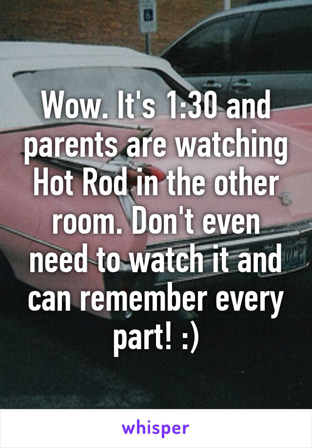 Wow. It's 1:30 and parents are watching Hot Rod in the other room. Don't even need to watch it and can remember every part! :)