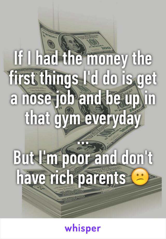 If I had the money the first things I'd do is get a nose job and be up in that gym everyday
... 
But I'm poor and don't have rich parents 😕