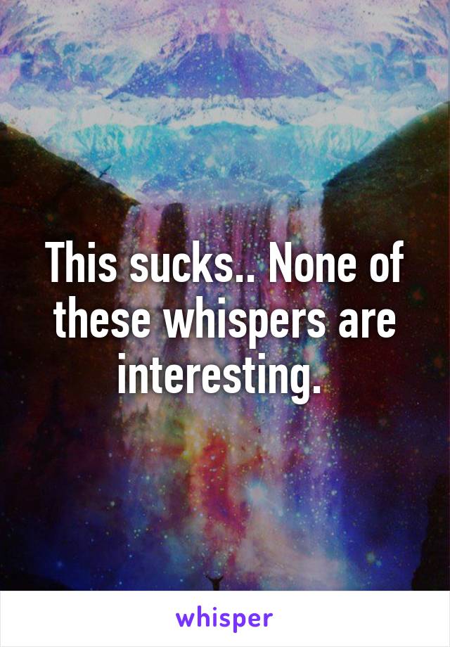 This sucks.. None of these whispers are interesting. 