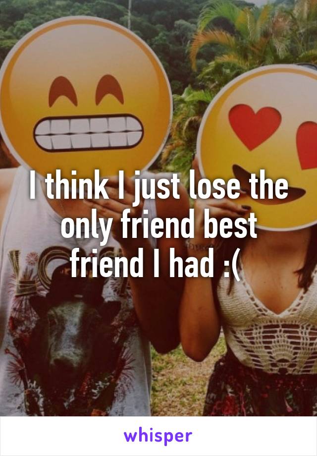 I think I just lose the only friend best friend I had :( 