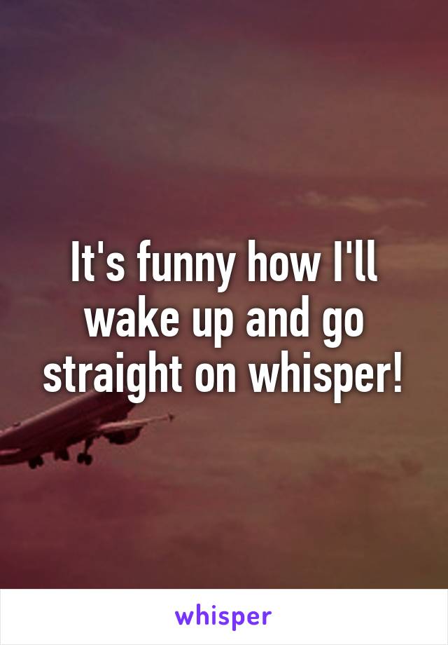 It's funny how I'll wake up and go straight on whisper!