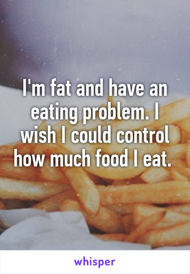 I'm fat and have an eating problem. I wish I could control how much food I eat.  