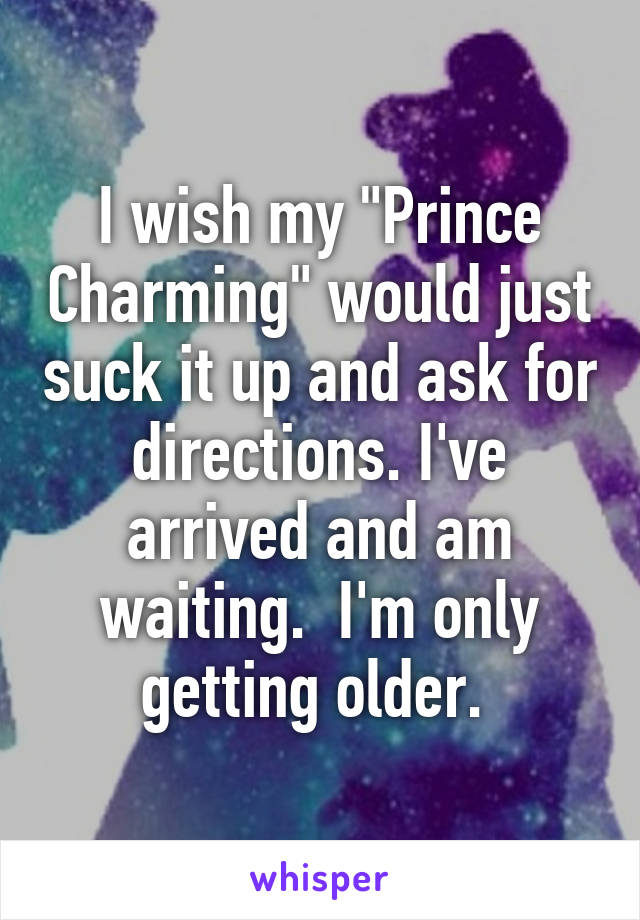 I wish my "Prince Charming" would just suck it up and ask for directions. I've arrived and am waiting.  I'm only getting older. 