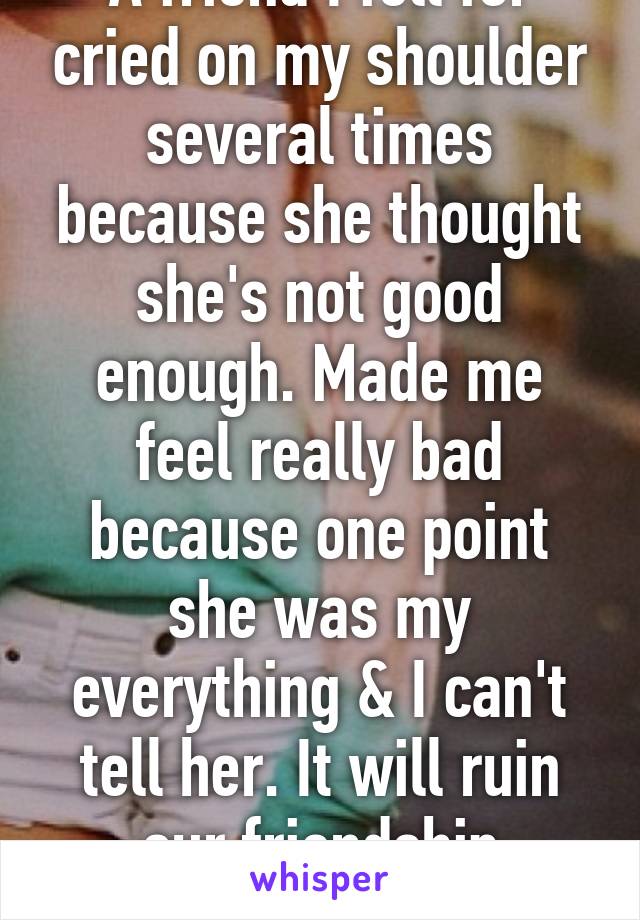 A friend I fell for cried on my shoulder several times because she thought she's not good enough. Made me feel really bad because one point she was my everything & I can't tell her. It will ruin our friendship
Im a girl.