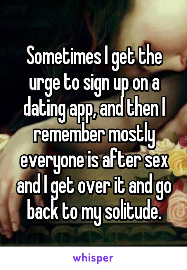 Sometimes I get the urge to sign up on a dating app, and then I remember mostly everyone is after sex and I get over it and go back to my solitude.