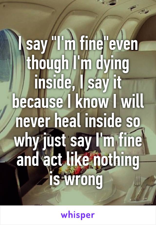 I say "I'm fine"even though I'm dying inside, I say it because I know I will never heal inside so why just say I'm fine and act like nothing is wrong 