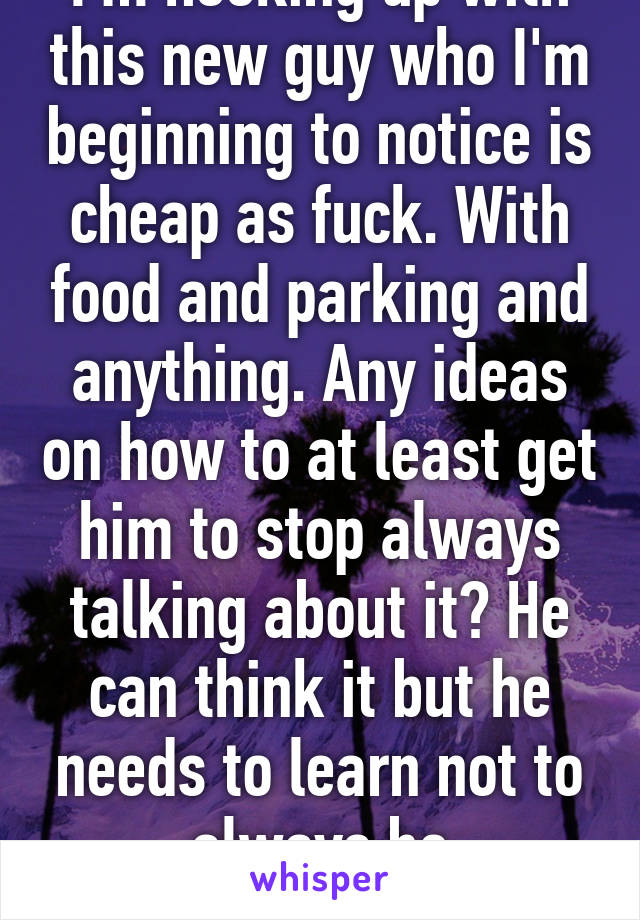 I'm hooking up with this new guy who I'm beginning to notice is cheap as fuck. With food and parking and anything. Any ideas on how to at least get him to stop always talking about it? He can think it but he needs to learn not to always be complaining about it 