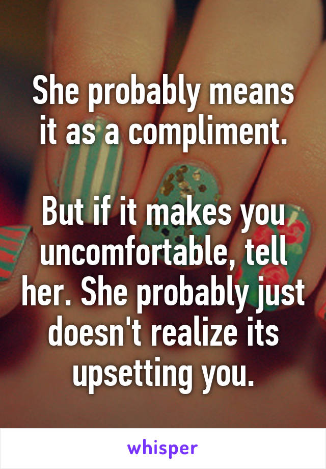 She probably means it as a compliment.

But if it makes you uncomfortable, tell her. She probably just doesn't realize its upsetting you.