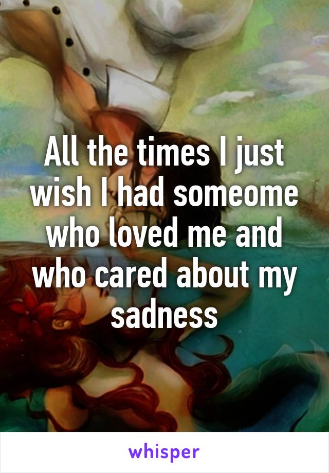 All the times I just wish I had someome who loved me and who cared about my sadness