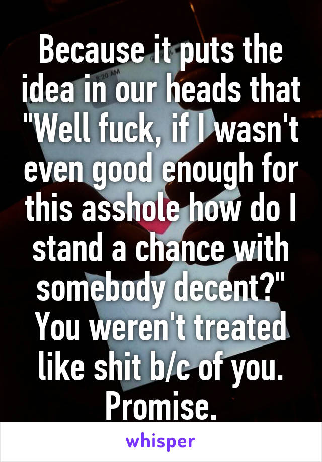 Because it puts the idea in our heads that "Well fuck, if I wasn't even good enough for this asshole how do I stand a chance with somebody decent?" You weren't treated like shit b/c of you. Promise.