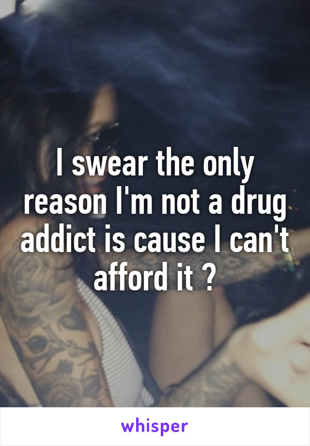 I swear the only reason I'm not a drug addict is cause I can't afford it 😆