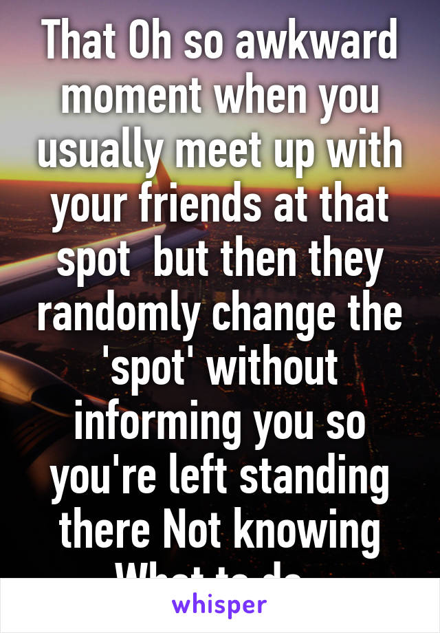 That Oh so awkward moment when you usually meet up with your friends at that spot  but then they randomly change the 'spot' without informing you so you're left standing there Not knowing What to do. 