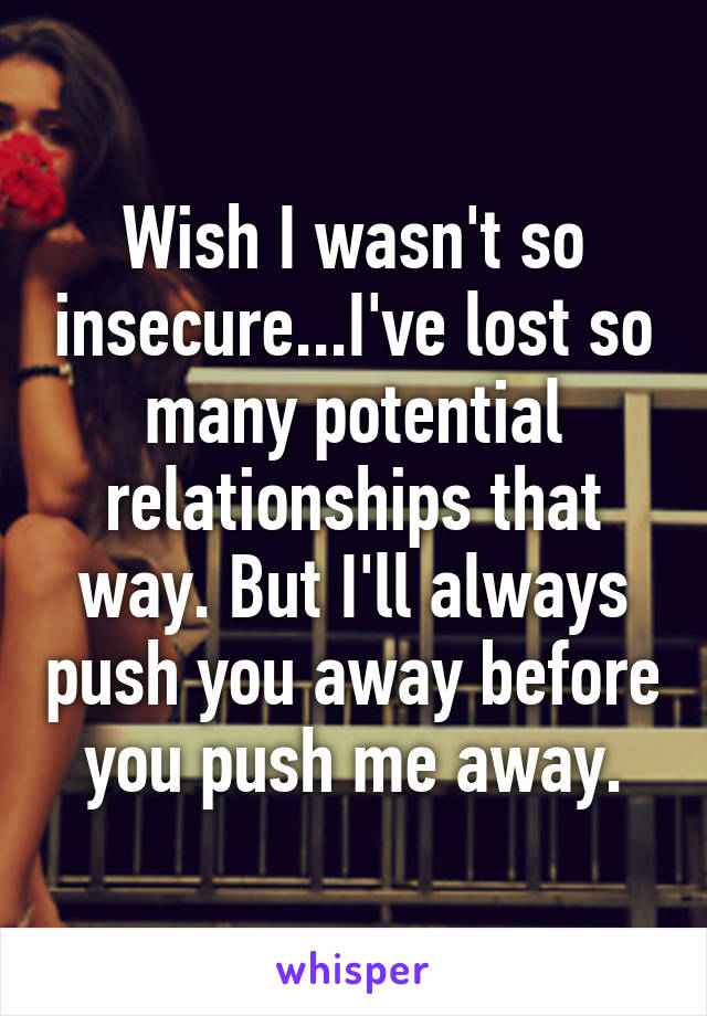 Wish I wasn't so insecure...I've lost so many potential relationships that way. But I'll always push you away before you push me away.