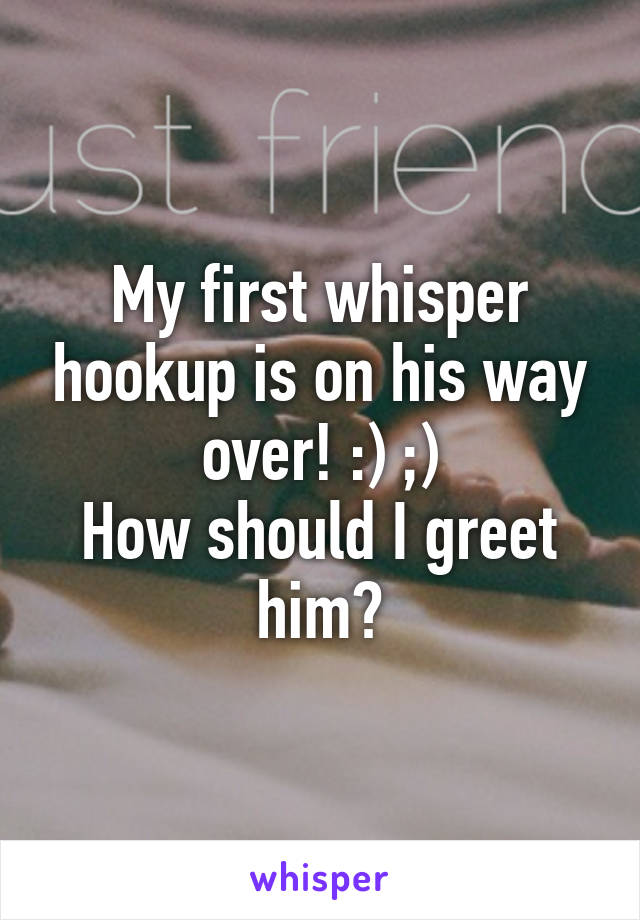 My first whisper hookup is on his way over! :) ;)
How should I greet him?