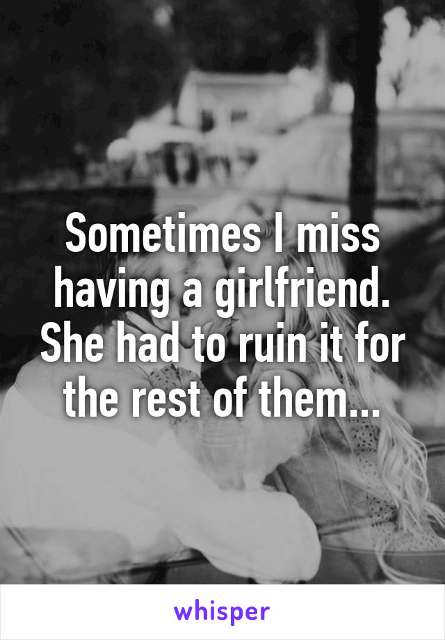 Sometimes I miss having a girlfriend. She had to ruin it for the rest of them...