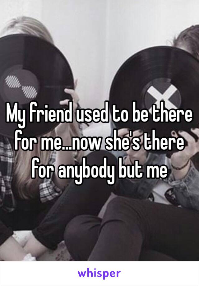 My friend used to be there for me…now she's there for anybody but me