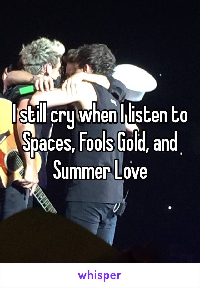 I still cry when I listen to Spaces, Fools Gold, and Summer Love