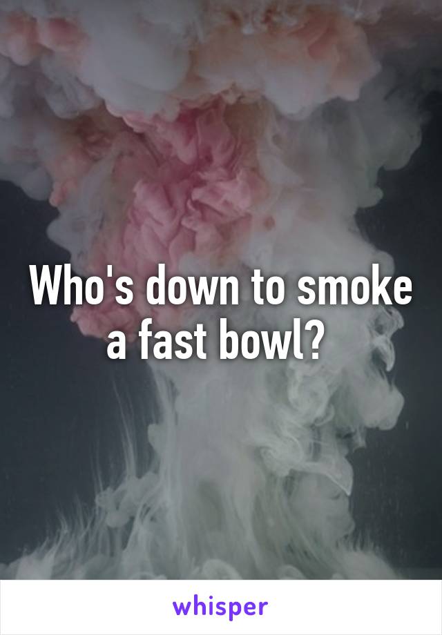 Who's down to smoke a fast bowl? 