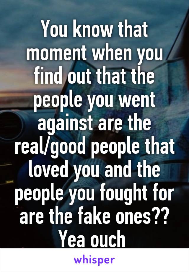 You know that moment when you find out that the people you went against are the real/good people that loved you and the people you fought for are the fake ones?? Yea ouch 