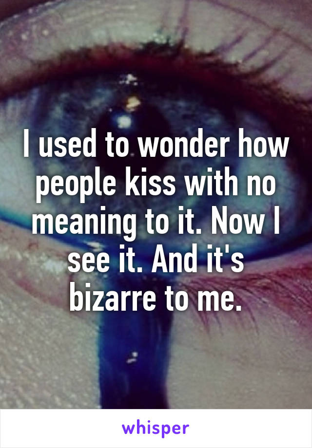 I used to wonder how people kiss with no meaning to it. Now I see it. And it's bizarre to me.