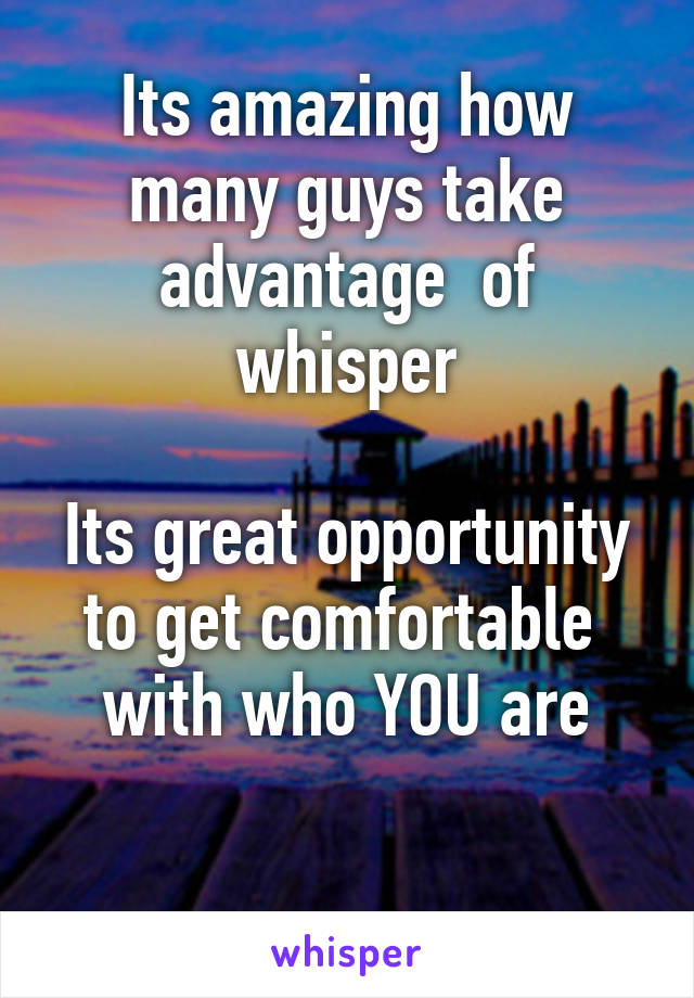 Its amazing how many guys take advantage  of whisper

Its great opportunity to get comfortable  with who YOU are

