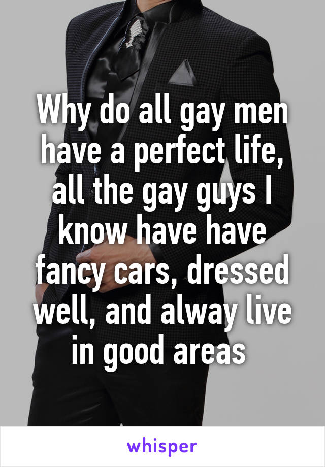 Why do all gay men have a perfect life, all the gay guys I know have have fancy cars, dressed well, and alway live in good areas 