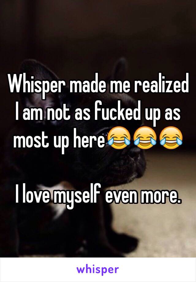 Whisper made me realized I am not as fucked up as most up here😂😂😂

I love myself even more. 