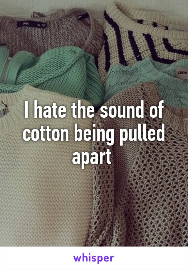 I hate the sound of cotton being pulled apart 