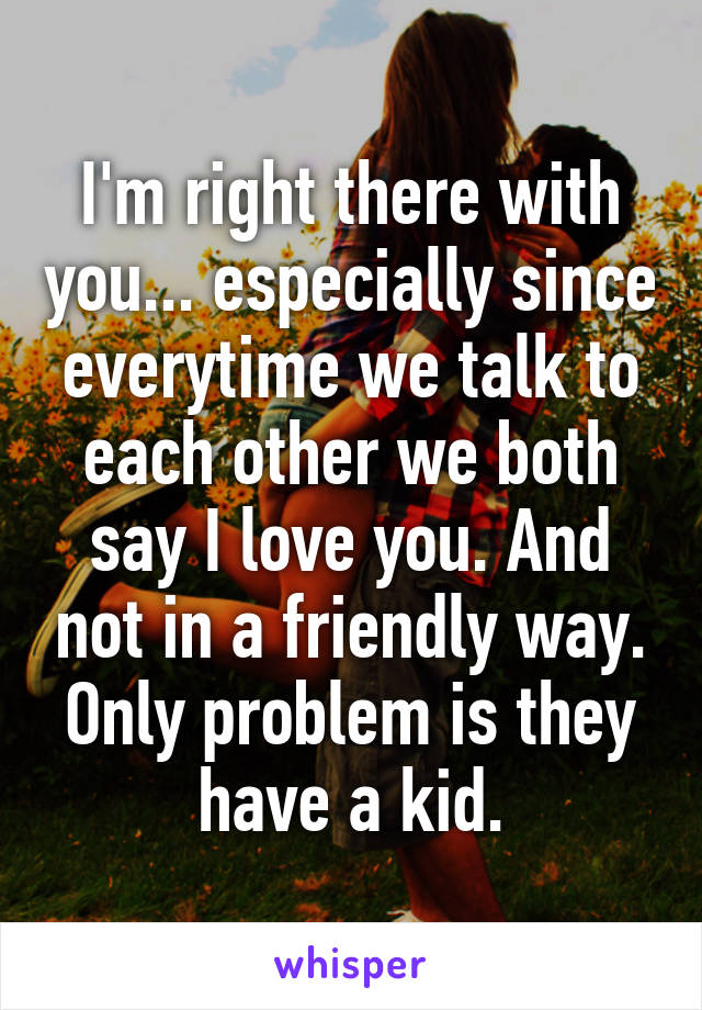 I'm right there with you... especially since everytime we talk to each other we both say I love you. And not in a friendly way. Only problem is they have a kid.