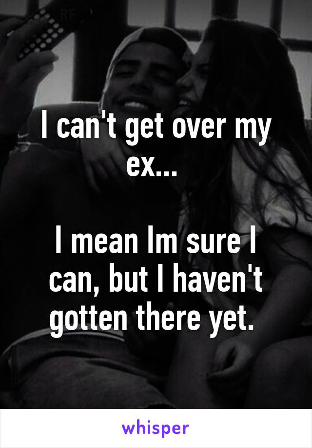 I can't get over my ex... 

I mean Im sure I can, but I haven't gotten there yet. 