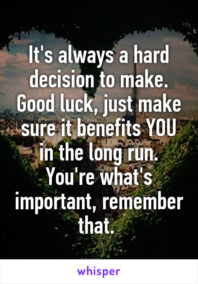 It's always a hard decision to make. Good luck, just make sure it benefits YOU in the long run. You're what's important, remember that. 