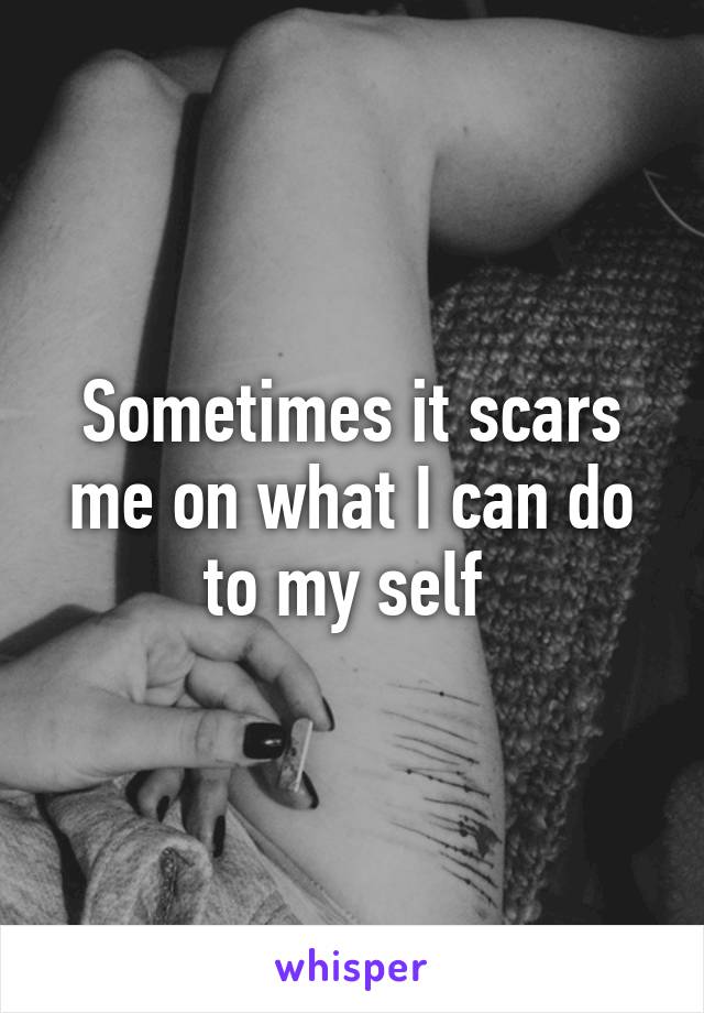 Sometimes it scars me on what I can do to my self 