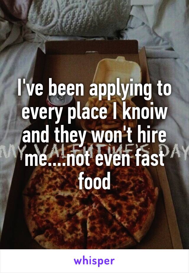 I've been applying to every place I knoiw and they won't hire me....not even fast food