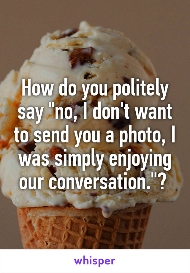 How do you politely say "no, I don't want to send you a photo, I was simply enjoying our conversation."? 