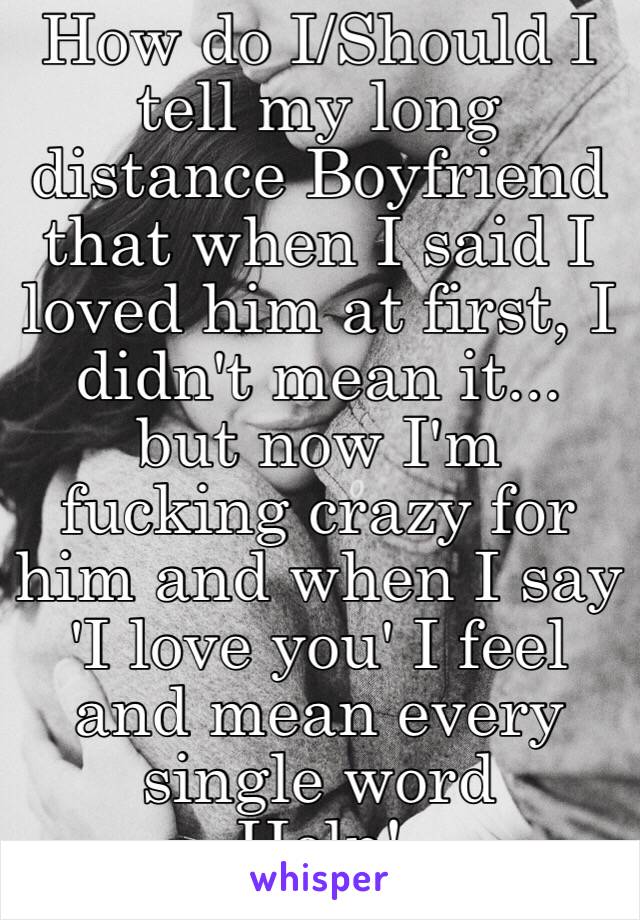 How do I/Should I tell my long distance Boyfriend that when I said I loved him at first, I didn't mean it...
but now I'm fucking crazy for him and when I say 'I love you' I feel and mean every single word
Help!