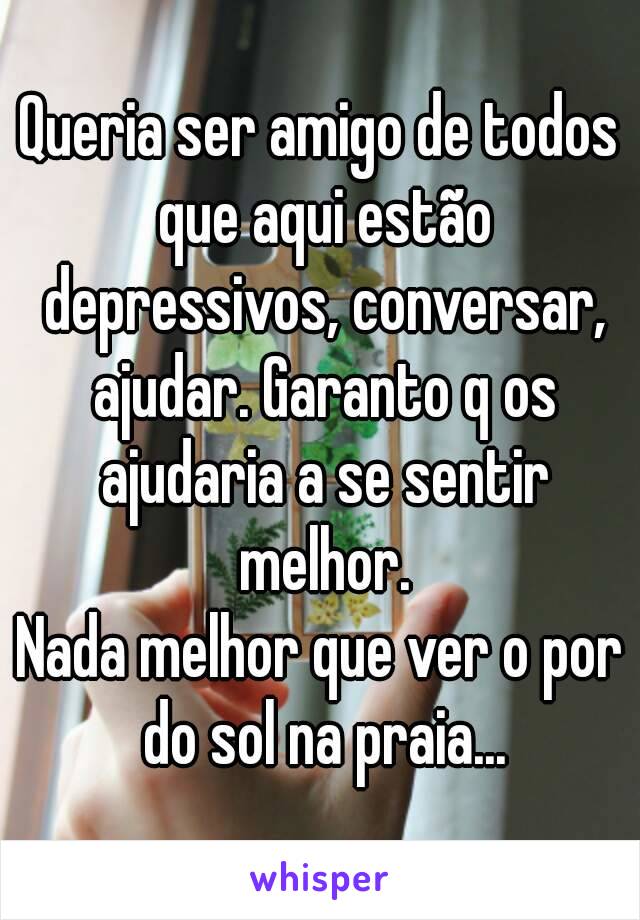 Queria ser amigo de todos que aqui estão depressivos, conversar, ajudar. Garanto q os ajudaria a se sentir melhor.
Nada melhor que ver o por do sol na praia...