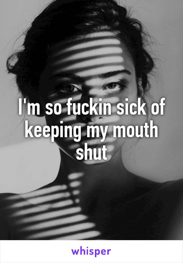 I'm so fuckin sick of keeping my mouth shut